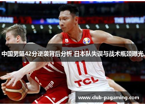 中国男篮42分逆袭背后分析 日本队失误与战术瓶颈曝光 中国男篮42分逆袭背后分析 日本队失误与战术瓶颈曝光