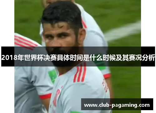 2018年世界杯决赛具体时间是什么时候及其赛况分析 2018年世界杯决赛具体时间是什么时候及其赛况分析
