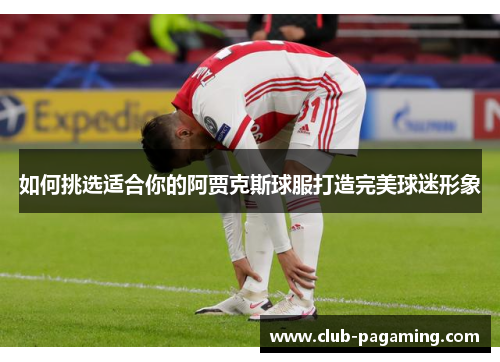 如何挑选适合你的阿贾克斯球服打造完美球迷形象 如何挑选适合你的阿贾克斯球服打造完美球迷形象