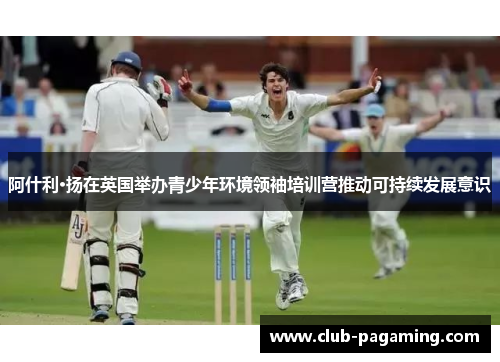 阿什利·扬在英国举办青少年环境领袖培训营推动可持续发展意识 阿什利·扬在英国举办青少年环境领袖培训营推动可持续发展意识