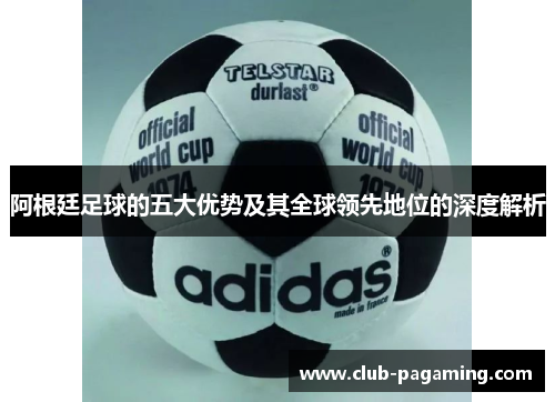 阿根廷足球的五大优势及其全球领先地位的深度解析 阿根廷足球的五大优势及其全球领先地位的深度解析