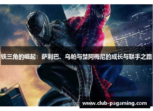 铁三角的崛起：萨利巴、乌帕与楚阿梅尼的成长与联手之路