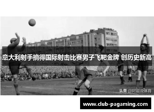 意大利射手摘得国际射击比赛男子飞靶金牌 创历史新高 意大利射手摘得国际射击比赛男子飞靶金牌 创历史新高