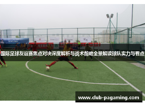 国际足球友谊赛焦点对决深度解析与战术前瞻全景解读球队实力与看点 国际足球友谊赛焦点对决深度解析与战术前瞻全景解读球队实力与看点