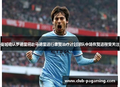 曼城确认罗德里将赴马德里进行康复治疗计划球队中场恢复进程受关注
