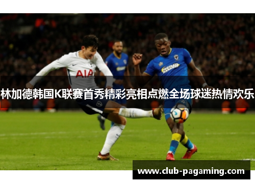 林加德韩国K联赛首秀精彩亮相点燃全场球迷热情欢乐
