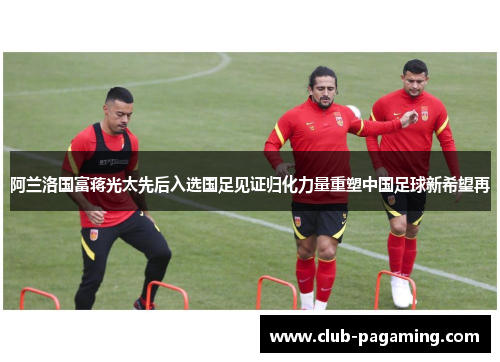 阿兰洛国富蒋光太先后入选国足见证归化力量重塑中国足球新希望再